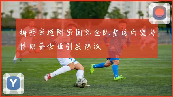 梅西率迈阿密国际全队首访白宫与特朗普会面引发热议