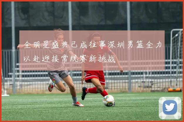 全明星盛典已成往事深圳男篮全力以赴迎接常规赛新挑战