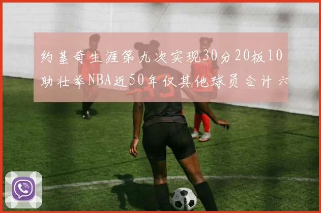 约基奇生涯第九次实现30分20板10助壮举NBA近50年仅其他球员合计六次