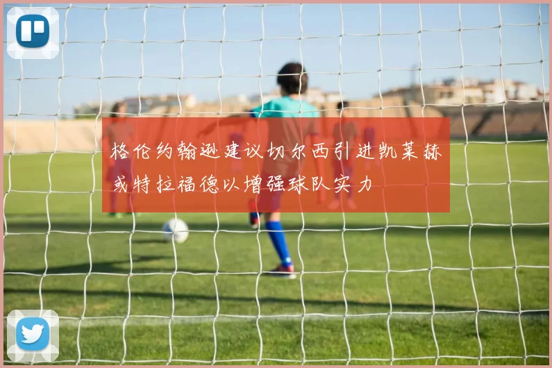 格伦约翰逊建议切尔西引进凯莱赫或特拉福德以增强球队实力