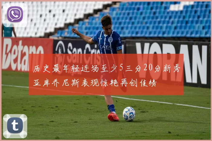 历史最年轻连场至少5三分20分新秀亚库乔尼斯表现惊艳再创佳绩