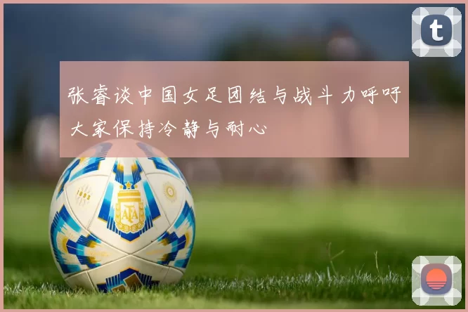 张睿谈中国女足团结与战斗力呼吁大家保持冷静与耐心