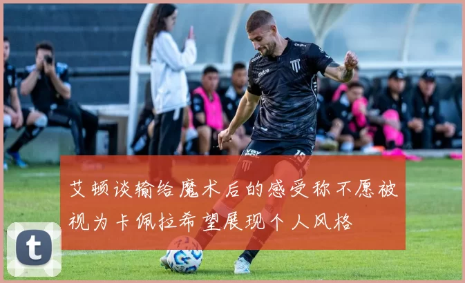 艾顿谈输给魔术后的感受称不愿被视为卡佩拉希望展现个人风格
