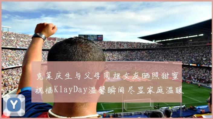克莱庆生与父母同框女友晒照甜蜜祝福KlayDay温馨瞬间尽显家庭温暖