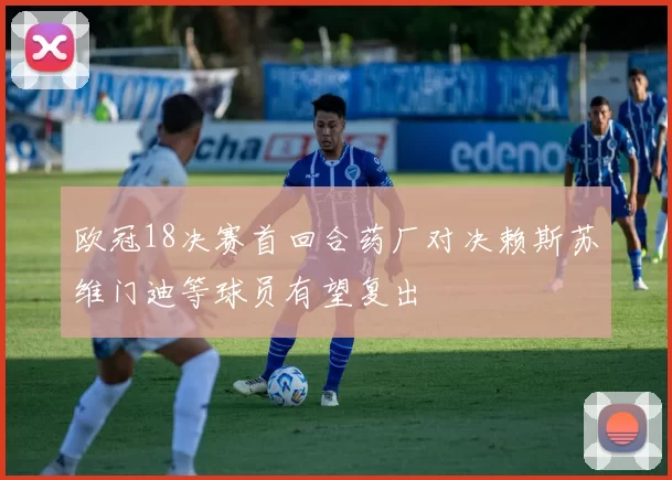 欧冠18决赛首回合药厂对决赖斯苏维门迪等球员有望复出