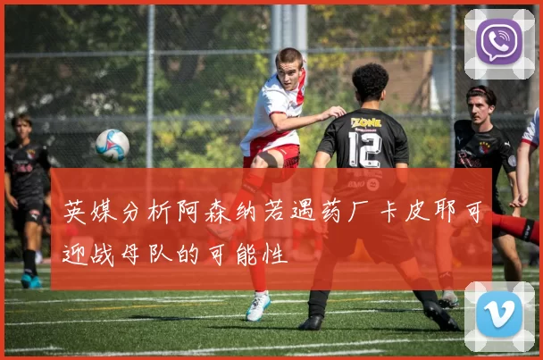 英媒分析阿森纳若遇药厂卡皮耶可迎战母队的可能性