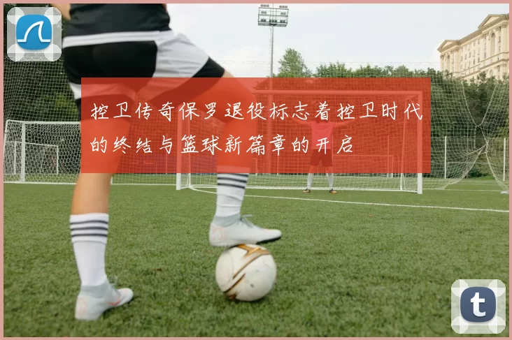 控卫传奇保罗退役标志着控卫时代的终结与篮球新篇章的开启
