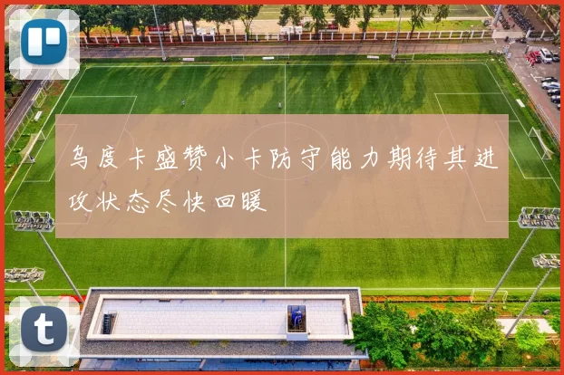 乌度卡盛赞小卡防守能力期待其进攻状态尽快回暖