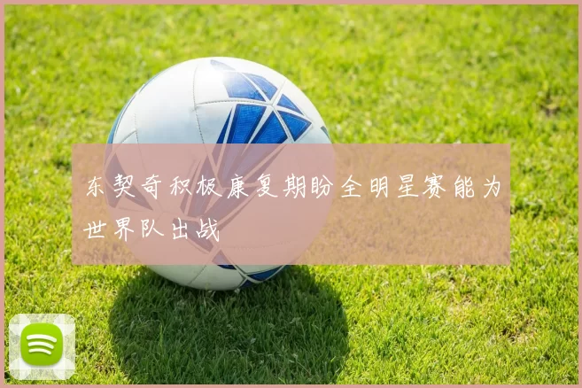 东契奇积极康复期盼全明星赛能为世界队出战