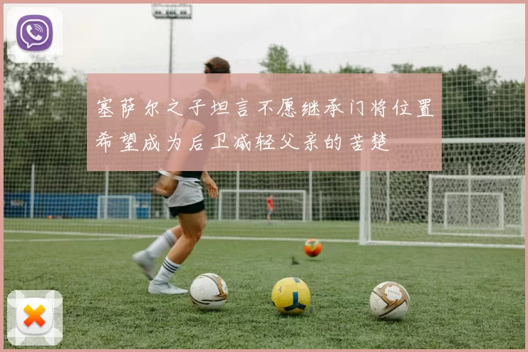 塞萨尔之子坦言不愿继承门将位置希望成为后卫减轻父亲的苦楚