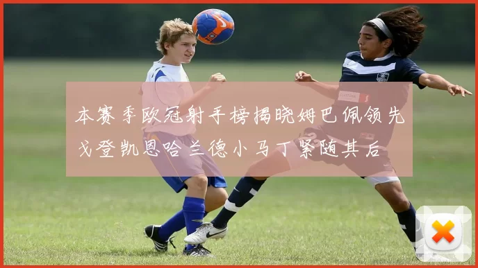 本赛季欧冠射手榜揭晓姆巴佩领先戈登凯恩哈兰德小马丁紧随其后