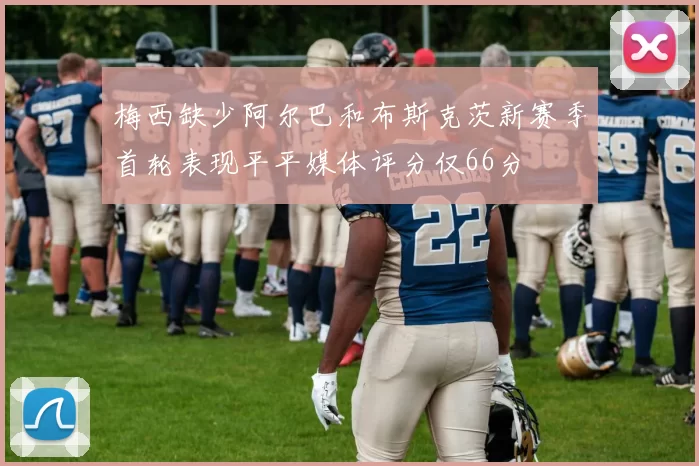 梅西缺少阿尔巴和布斯克茨新赛季首轮表现平平媒体评分仅66分