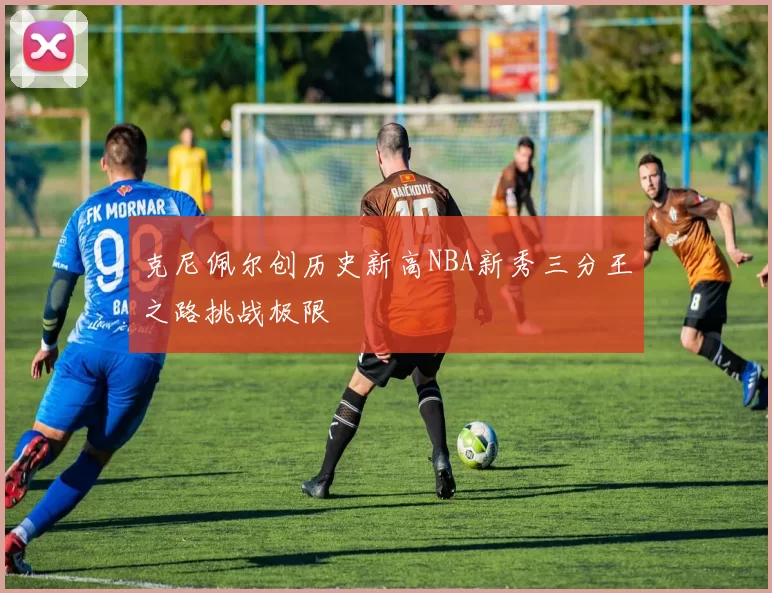 克尼佩尔创历史新高NBA新秀三分王之路挑战极限