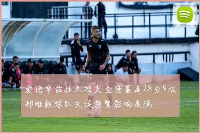 爱德华兹独木难支全场最高28分9板却难救球队失误频繁影响表现