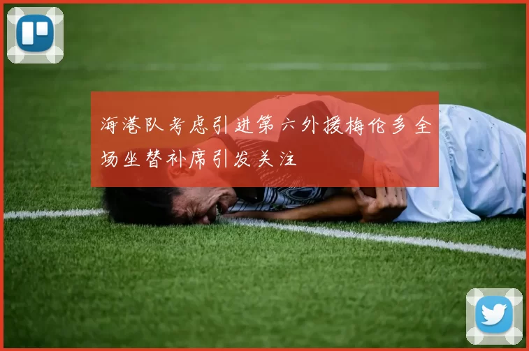 海港队考虑引进第六外援梅伦多全场坐替补席引发关注
