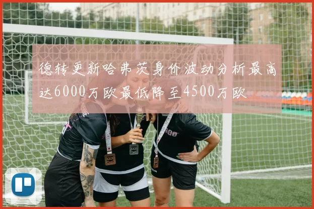 德转更新哈弗茨身价波动分析最高达6000万欧最低降至4500万欧