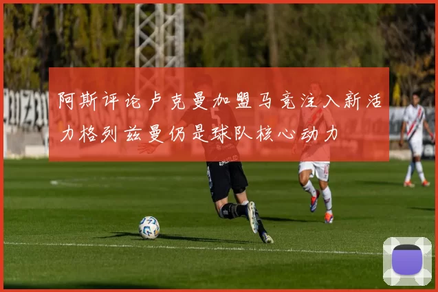 阿斯评论卢克曼加盟马竞注入新活力格列兹曼仍是球队核心动力