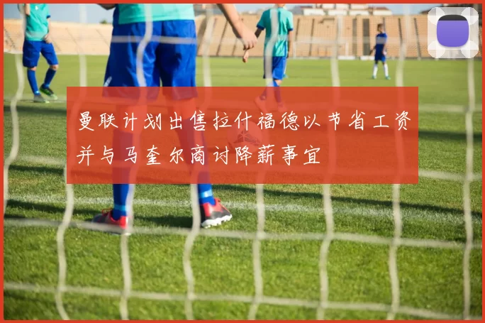 曼联计划出售拉什福德以节省工资并与马奎尔商讨降薪事宜