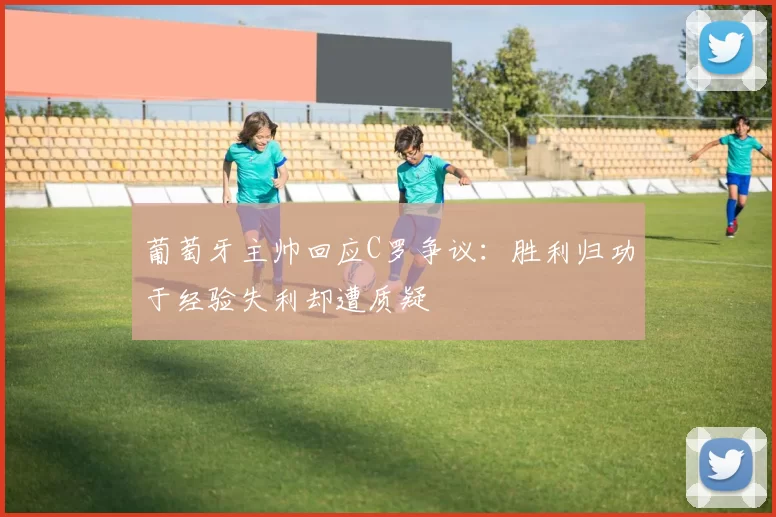 葡萄牙主帅回应C罗争议：胜利归功于经验失利却遭质疑