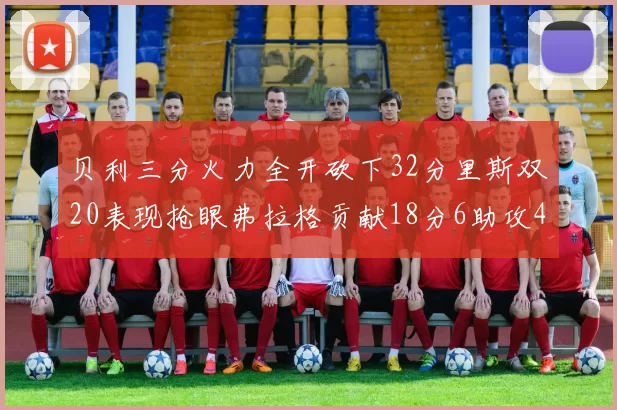 贝利三分火力全开砍下32分里斯双20表现抢眼弗拉格贡献18分6助攻4盖帽